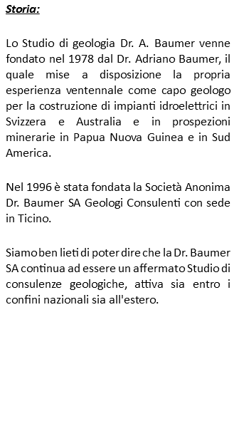 Storia: Lo Studio di geologia Dr. A. Baumer venne fondato nel 1978 dal Dr. Adriano Baumer, il quale mise a disposizione la propria esperienza ventennale come capo geologo per la costruzione di impianti idroelettrici in Svizzera e Australia e in prospezioni minerarie in Papua Nuova Guinea e in Sud America. Nel 1996 è stata fondata la Società Anonima Dr. Baumer SA Geologi Consulenti con sede in Ticino. Siamo ben lieti di poter dire che la Dr. Baumer SA continua ad essere un affermato Studio di consulenze geologiche, attiva sia entro i confini nazionali sia all'estero. 